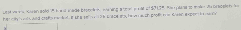 Last week, Karen sold 15 hand-made bracelets, earning a total profit of $71.25. She plans to make 25 bracelets for 
her city's arts and crafts market. If she sells all 25 bracelets, how much profit can Karen expect to earn?
$