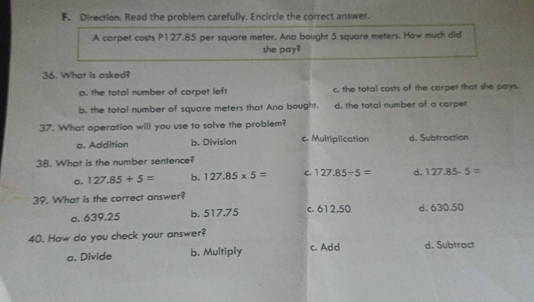 Direction: Read the problem carefully. Encircle the correct answer.
A carpet costs P127.85 per square meter. Ana bought 5 square meters. How much did
she pay?
36. What is asked?
a. the total number of carpet left c. the total costs of the carpet that she pays.
b. the total number of square meters that Ana bought. d. the total number of a carpet
37. What operation will you use to solve the problem?
a. Addition b. Division
c. Multiplication d. Subtraction
38. What is the number sentence?
a. 127.85+5=
C. 127.85/ 5=
b. 127.85* 5= d. 127.85-5=
39. What is the correct answer?
a. 639.25 b. 517.75
c. 612.50 d. 630.50
40. How do you check your answer?
a. Divide b. Multiply
c. Add d. Subtract