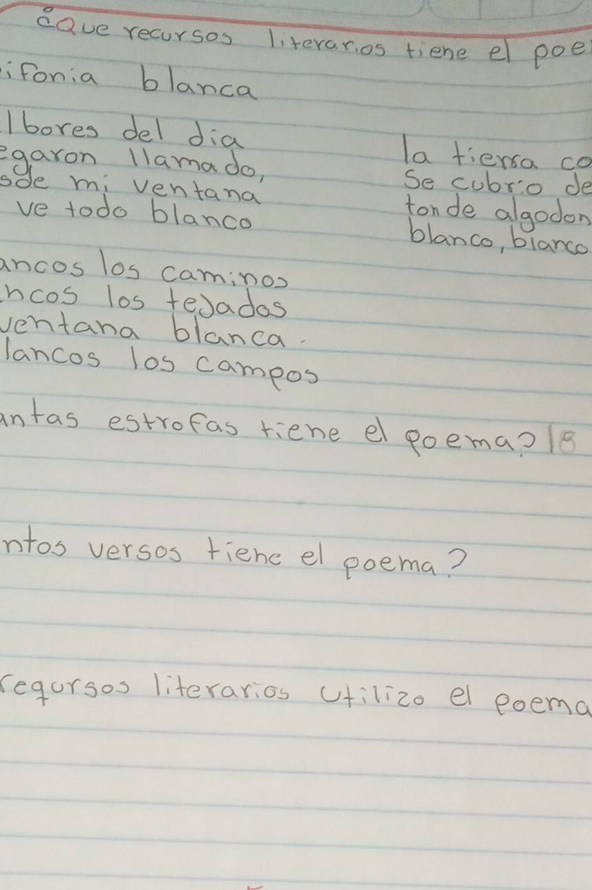 dave recursos literaros tiene el poe 
i fonia blanca 
I bores del dia la tiersa co 
egaron llama do, 
Se cubrio de 
sde mi ventana tonde algodon 
ve todo blanco 
blanco, blanco 
ancos los caminos 
hcos los teJados 
ventana blanca. 
lancos los campos 
intas estrofas riene el poema?le 
ntos versos fiene el poema? 
regorsos literarios cfilizo el poemo