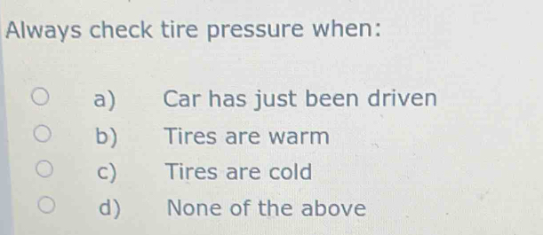 Always check tire pressure when:
a) Car has just been driven
b) Tires are warm
c) Tires are cold
d) None of the above