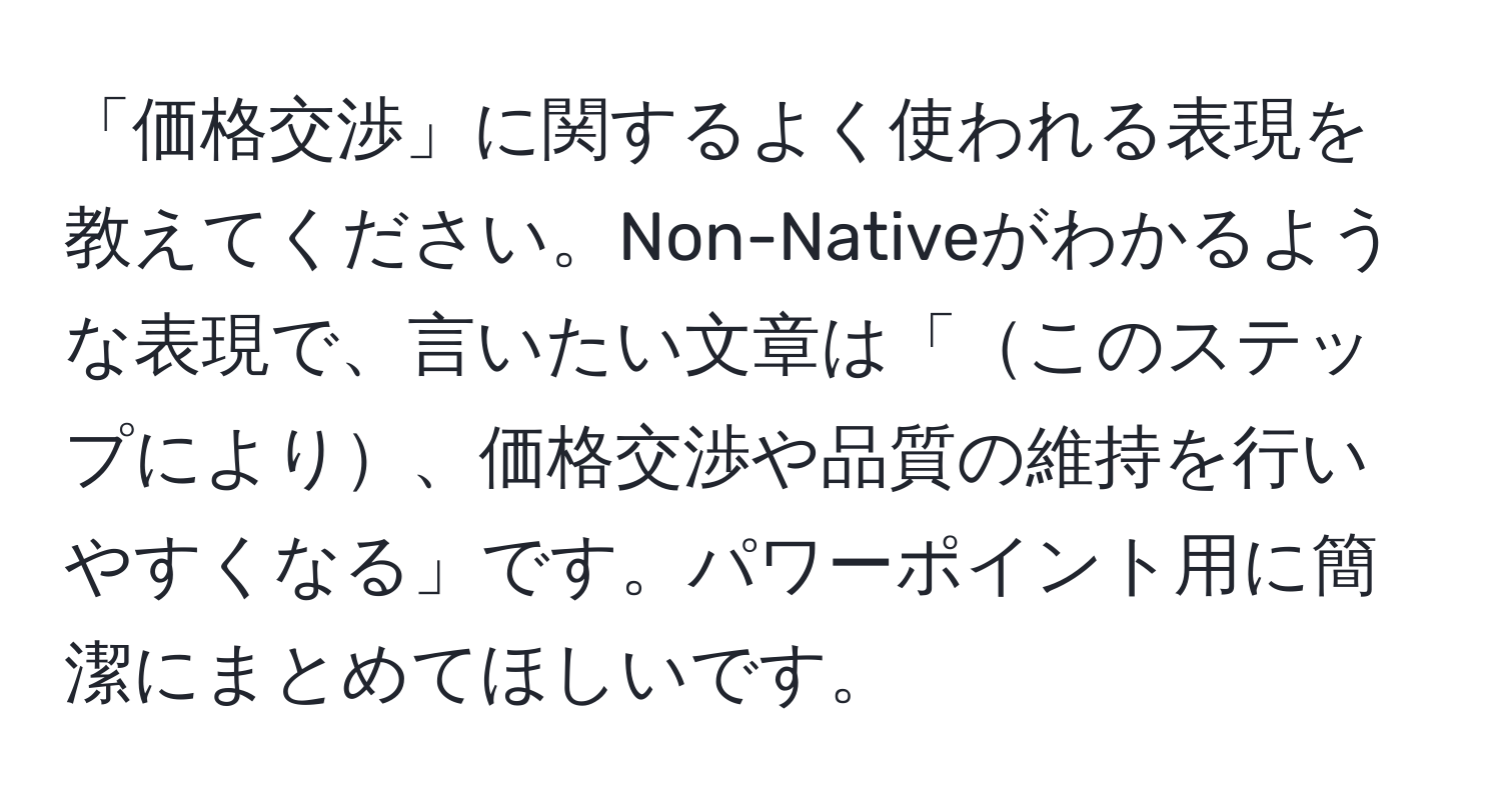 「価格交渉」に関するよく使われる表現を教えてください。Non-Nativeがわかるような表現で、言いたい文章は「このステップにより、価格交渉や品質の維持を行いやすくなる」です。パワーポイント用に簡潔にまとめてほしいです。