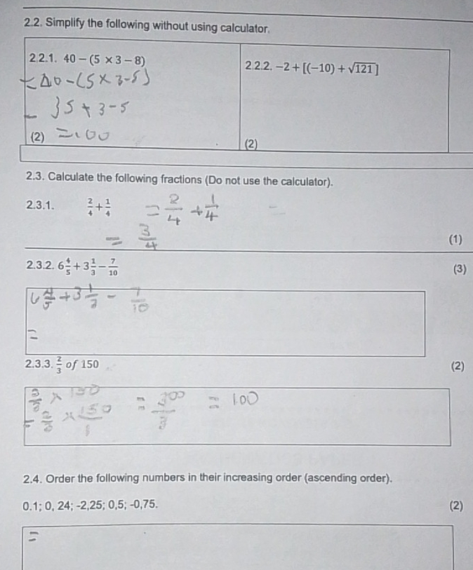 Simplify the following without using calculator
2.3. Calculate the following fractions (Do not use the calculator).
2.3.1.  2/4 + 1/4 
(1)
2.3.2. 6 4/5 +3 1/3 - 7/10  (3)
2.3.3.  2/3  | 0 f150 (2)
2.4. Order the following numbers in their increasing order (ascending order).
0.1; 0, 24; -2,25; 0,5; -0,75. (2)