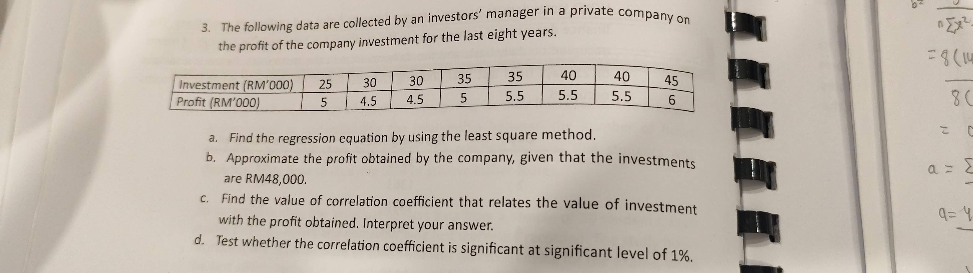 The following data are collected by an investors’ manager in a private company on 
the profit of the company investment for the last eight years. 
a. Find the regression equation by using the least square method. 
b. Approximate the profit obtained by the company, given that the investments 
are RM48,000. 
c. Find the value of correlation coefficient that relates the value of investment 
with the profit obtained. Interpret your answer. 
d. Test whether the correlation coefficient is significant at significant level of 1%.