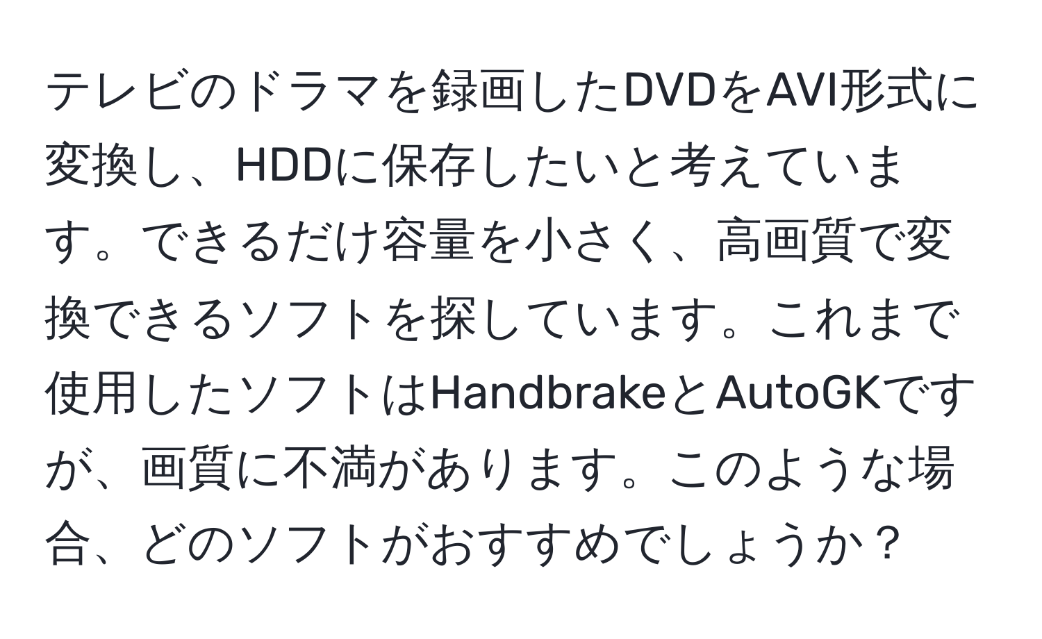 テレビのドラマを録画したDVDをAVI形式に変換し、HDDに保存したいと考えています。できるだけ容量を小さく、高画質で変換できるソフトを探しています。これまで使用したソフトはHandbrakeとAutoGKですが、画質に不満があります。このような場合、どのソフトがおすすめでしょうか？