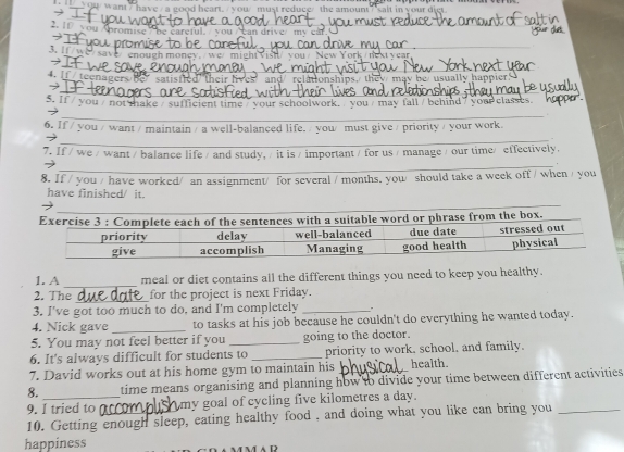 Qu/ want / have/ a good heart. / you/ must reduce/ the amount/ salt in your diet 
_ 
2. If you Apromise he careful._ 
_ 
→ 
3. If/we/ save/ enough money. /wc/ New York tnext vear 
_ 
→ 
teenagers/Be satisfied/ their lives and/ relationships, they/may be/ usually happier 
_ 
→ 
5. If / you / not thake / sufficient time / your schoolwork. / you / may fall / behind / your classes. 
_ 
_ 
_ 
6. If / you / want / maintain / a well-balanced life. / you/ must give / priority / your work. 
_ 
_ 
7. If / we / want / balance life / and study, / it is / important / for us / manage / our time/effectively. 
_ 
_ 
8. If / you / have worked/ an assignment/ for several / months. you/ should take a week off / when / you 
have finished/ it. 
1. A _meal or diet contains all the different things you need to keep you healthy. 
2. The_ for the project is next Friday. 
3. I've got too much to do, and I'm completely _- 
4. Nick gave _to tasks at his job because he couldn't do everything he wanted today. 
5. You may not feel better if you _going to the doctor. 
6. It's always difficult for students to _priority to work, school, and family. 
7. David works out at his home gym to maintain his health. 
8. time means organising and planning how to divide your time between different activities 
9. I tried to my goal of cycling five kilometres a day. 
10. Getting enough sleep, eating healthy food . and doing what you like can bring you 
happiness