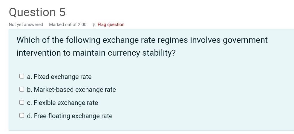 Not yet answered Marked out of 2.00 Flag question
Which of the following exchange rate regimes involves government
intervention to maintain currency stability?
a. Fixed exchange rate
b. Market-based exchange rate
c. Flexible exchange rate
d. Free-floating exchange rate