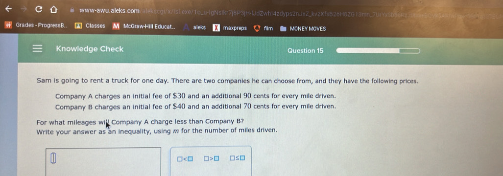 www-awu. aleks. com alekscgi/x/Isl.exe/1o_u-lgNsikr7j8P3jH-IJdZwhi4zdyps2nJxZ_kvzXfsB26H8ZG13mn_7UrYxSb86Rz 
Grades - ProgressB.. Classes M McGraw-Hill Educat... aleks maxpreps 1lim MONEY MOVES 
Knowledge Check Question 15 
Sam is going to rent a truck for one day. There are two companies he can choose from, and they have the following prices. 
Company A charges an initial fee of $30 and an additional 90 cents for every mile driven. 
Company B charges an initial fee of $40 and an additional 70 cents for every mile driven. 
For what mileages will Company A charge less than Company B? 
Write your answer as an inequality, using m for the number of miles driven.
□ □ >□ □ ≤ □