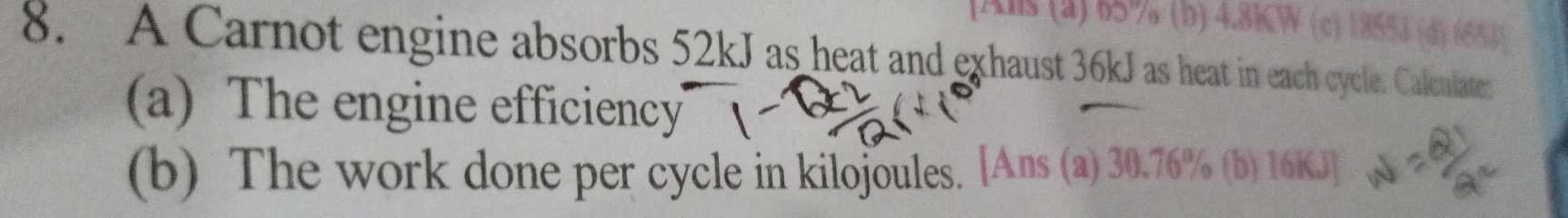 [Als (a) 65% (b) 4.8KW (c) 18553 (d) 6553  
8. A Carnot engine absorbs 52kJ as heat and exhaust 36kJ as heat in each cycle. Calculates 
(a) The engine efficiency 
(b) The work done per cycle in kilojoules. [Ans (a) 30.76% (b) 16KJ ]