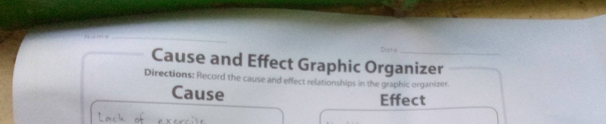 Date 
Cause and Effect Graphic Organizer 
Directions: Record the cause and effect relationships in the graphic organizer. 
Cause 
Effect 
Lack of evewrise