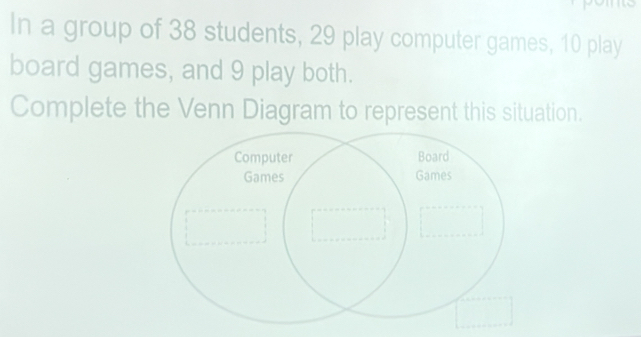 In a group of 38 students, 29 play computer games, 10 play 
board games, and 9 play both. 
Complete the Venn Diagram to represent this situation.