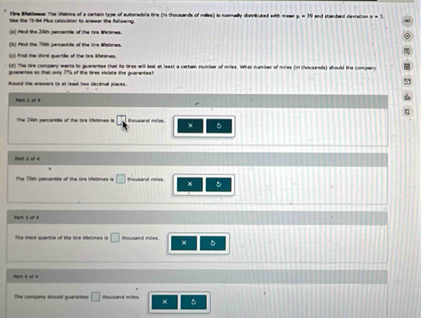 Tire Rfetleeas The lfetima of a certain type of automoblle tire (in thousands of milles) is normally distributed with mean mu =39 and standard devistion sigma =5. 
Uue the T1-84 Plus caiculator to answer the following 
(a) fed the 24th percentile of the tire lifetimes. 
(b) find the 76th percantile of the tire lifetimes. 
(c) Find the third quartille of the tire Afetimes. 
(d) The tire company wants to guarantee that its tires will last at least a certain number of miles. What number of miles (in thousands) should the company 
guarantes so that only 3% of the tres violate the guarantee? 
Ruund the arswers to at least two decimall places. 
Part 1 of 4 
The 24th percantile of the tre ifetimes is □ thousand miles. 5
× 
Part 2 of 4 
The 76th pencontile of the tre lifetimes is □ thousand miles. 
x 。 
o 
Part 3 of 4 
The thand quartile of the Gre lfetimes is □ thousand miles. 5 
× 
Mort 4 of 4 
The company should quararten □ thousand milles ×