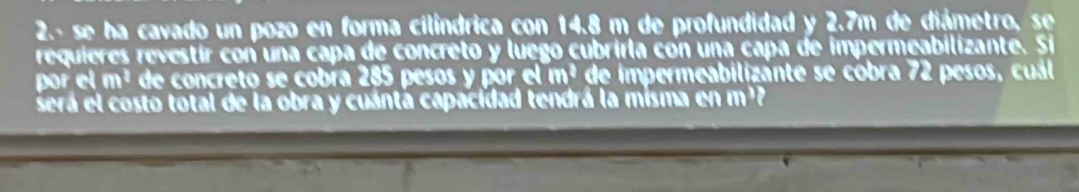 2.- se ha cavado un pozo en forma cilíndrica con 14.8 m de profundidad y 2.7m de diámetro, se 
requieres revestír con una capa de concreto y luego cubrirla con una capa de impermeabilizante. Si 
por el m^2 de concreto se cobía 285 pesos y por el m^2 de impermeabilizánte se cobra 72 pesos, cuál 
será el costo total de la obra y cuántá capacidad tendrá la misma en m²?