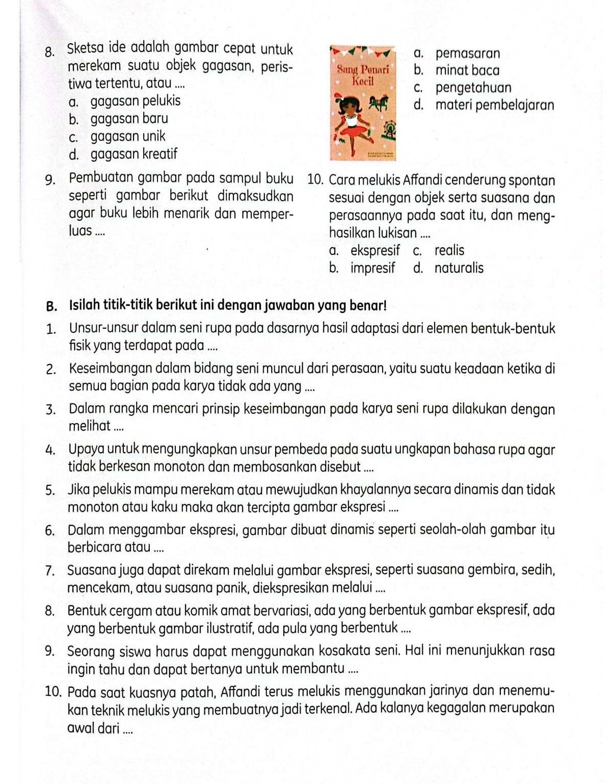 Sketsa ide adalah gambar cepat untuka. pemasaran
merekam suatu objek gagasan, peris- b. minat baca
tiwa tertentu, atau .... c. pengetahuan
a. gagasan pelukis d. materi pembelajaran
b. gagasan baru
c. gagasan unik
d. gagasan kreatif
9. Pembuatan gambar pada sampul buku 10. Cara melukis Affandi cenderung spontan
seperti gambar berikut dimaksudkan sesuai dengan objek serta suasana dan
agar buku lebih menarik dan memper- perasaannya pada saat itu, dan meng-
luas .... hasilkan lukisan ....
a. ekspresif c. realis
b. impresif d. naturalis
B. Isilah titik-titik berikut ini dengan jawaban yang benar!
1. Unsur-unsur dalam seni rupa pada dasarnya hasil adaptasi dari elemen bentuk-bentuk
fisik yang terdapat pada ....
2. Keseimbangan dalam bidang seni muncul dari perasaan, yaitu suatu keadaan ketika di
semua bagian pada karya tidak ada yang ....
3. Dalam rangka mencari prinsip keseimbangan pada karya seni rupa dilakukan dengan
melihat ....
4. Upaya untuk mengungkapkan unsur pembeda pada suatu ungkapan bahasa rupa agar
tidak berkesan monoton dan membosankan disebut ....
5. Jika pelukis mampu merekam atau mewujudkan khayalannya secara dinamis dan tidak
monoton atau kaku maka akan tercipta gambar ekspresi ....
6. Dalam menggambar ekspresi, gambar dibuat dinamis seperti seolah-olah gambar itu
berbicara atau ....
7. Suasana juga dapat direkam melalui gambar ekspresi, seperti suasana gembira, sedih,
mencekam, atau suasana panik, diekspresikan melalui ....
8. Bentuk cergam atau komik amat bervariasi, ada yang berbentuk gambar ekspresif, ada
yang berbentuk gambar ilustratif, ada pula yang berbentuk ....
9. Seorang siswa harus dapat menggunakan kosakata seni. Hal ini menunjukkan rasa
ingin tahu dan dapat bertanya untuk membantu ....
10. Pada saat kuasnya patah, Affandi terus melukis menggunakan jarinya dan menemu-
kan teknik melukis yang membuatnya jadi terkenal. Ada kalanya kegagalan merupakan
awal dari ....