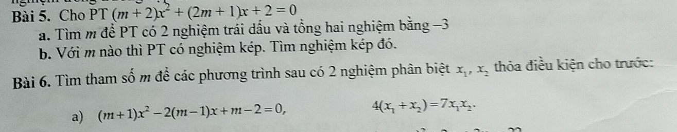 Cho PT(m+2)x^2+(2m+1)x+2=0
a. Tìm m để PT có 2 nghiệm trái dấu và tổng hai nghiệm bằng −3
b. Với m nào thì PT có nghiệm kép. Tìm nghiệm kép đó. 
Bài 6. Tìm tham số m để các phương trình sau có 2 nghiệm phân biệt x_1, x_2 thỏa điều kiện cho trước: 
a) (m+1)x^2-2(m-1)x+m-2=0,
4(x_1+x_2)=7x_1x_2.