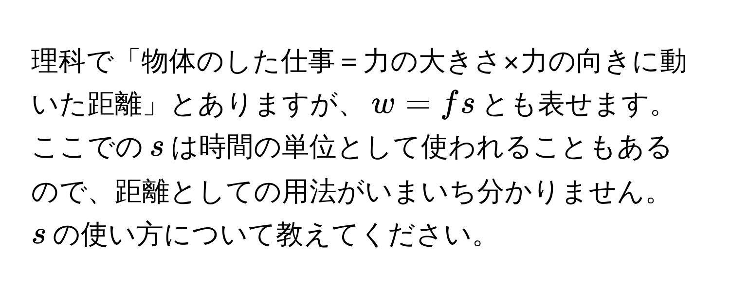 理科で「物体のした仕事＝力の大きさ×力の向きに動いた距離」とありますが、$w = fs$とも表せます。ここでの$s$は時間の単位として使われることもあるので、距離としての用法がいまいち分かりません。$s$の使い方について教えてください。