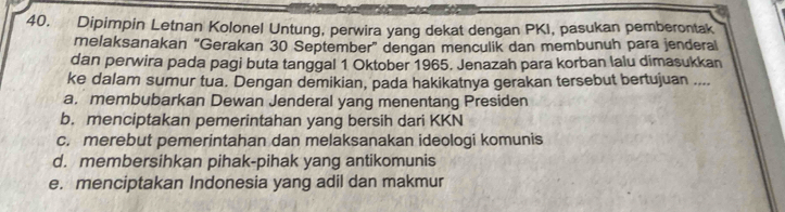 Dipimpin Letnan Kolonel Untung, perwira yang dekat dengan PKI, pasukan pemberontak
melaksanakan “Gerakan 30 September” dengan menculik dan membunuh para jenderal
dan perwira pada pagi buta tanggal 1 Oktober 1965. Jenazah para korban lalu dimasukkan
ke dalam sumur tua. Dengan demikian, pada hakikatnya gerakan tersebut bertujuan ....
a. membubarkan Dewan Jenderal yang menentang Presiden
b. menciptakan pemerintahan yang bersih dari KKN
c. merebut pemerintahan dan melaksanakan ideologi komunis
d. membersihkan pihak-pihak yang antikomunis
e. menciptakan Indonesia yang adil dan makmur