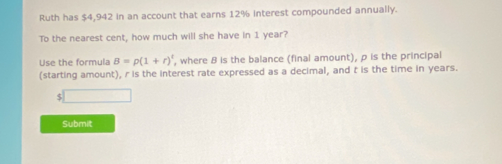 Ruth has $4,942 in an account that earns 12% interest compounded annually. 
To the nearest cent, how much will she have in 1 year? 
Use the formula B=p(1+r)^t , where B is the balance (final amount), p is the principal 
(starting amount), r is the interest rate expressed as a decimal, and t is the time in years.
$□
Submit