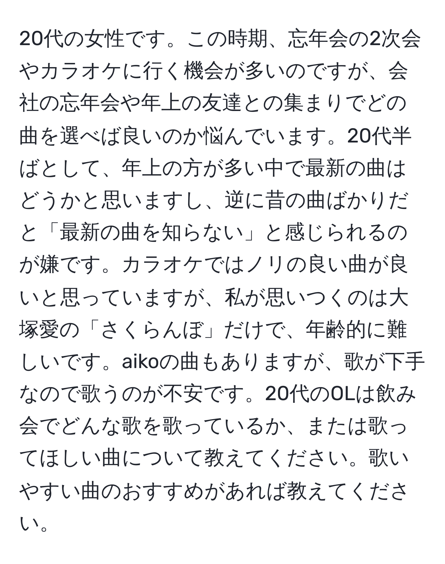 20代の女性です。この時期、忘年会の2次会やカラオケに行く機会が多いのですが、会社の忘年会や年上の友達との集まりでどの曲を選べば良いのか悩んでいます。20代半ばとして、年上の方が多い中で最新の曲はどうかと思いますし、逆に昔の曲ばかりだと「最新の曲を知らない」と感じられるのが嫌です。カラオケではノリの良い曲が良いと思っていますが、私が思いつくのは大塚愛の「さくらんぼ」だけで、年齢的に難しいです。aikoの曲もありますが、歌が下手なので歌うのが不安です。20代のOLは飲み会でどんな歌を歌っているか、または歌ってほしい曲について教えてください。歌いやすい曲のおすすめがあれば教えてください。