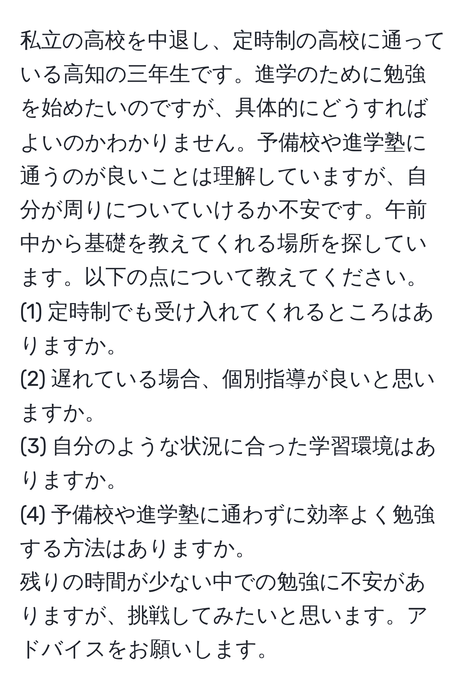 私立の高校を中退し、定時制の高校に通っている高知の三年生です。進学のために勉強を始めたいのですが、具体的にどうすればよいのかわかりません。予備校や進学塾に通うのが良いことは理解していますが、自分が周りについていけるか不安です。午前中から基礎を教えてくれる場所を探しています。以下の点について教えてください。  
(1) 定時制でも受け入れてくれるところはありますか。  
(2) 遅れている場合、個別指導が良いと思いますか。  
(3) 自分のような状況に合った学習環境はありますか。  
(4) 予備校や進学塾に通わずに効率よく勉強する方法はありますか。  
残りの時間が少ない中での勉強に不安がありますが、挑戦してみたいと思います。アドバイスをお願いします。