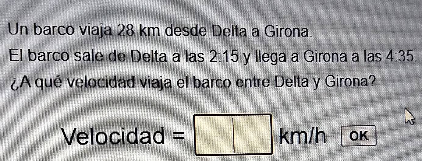 Un barco viaja 28 km desde Delta a Girona. 
El barco sale de Delta a las 2:15 y llega a Girona a las 4:35. 
¿A qué velocidad viaja el barco entre Delta y Girona?
Velocidad = km/h OK