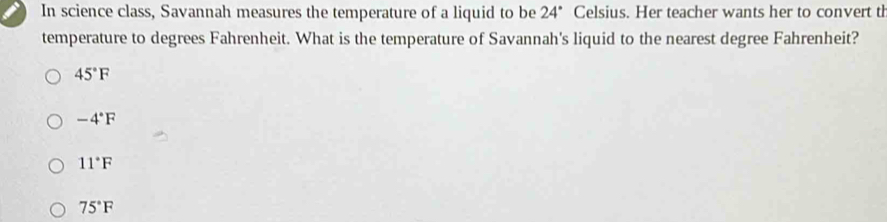 In science class, Savannah measures the temperature of a liquid to be 24° Celsius. Her teacher wants her to convert th
temperature to degrees Fahrenheit. What is the temperature of Savannah's liquid to the nearest degree Fahrenheit?
45°F
-4°F
11°F
75°F