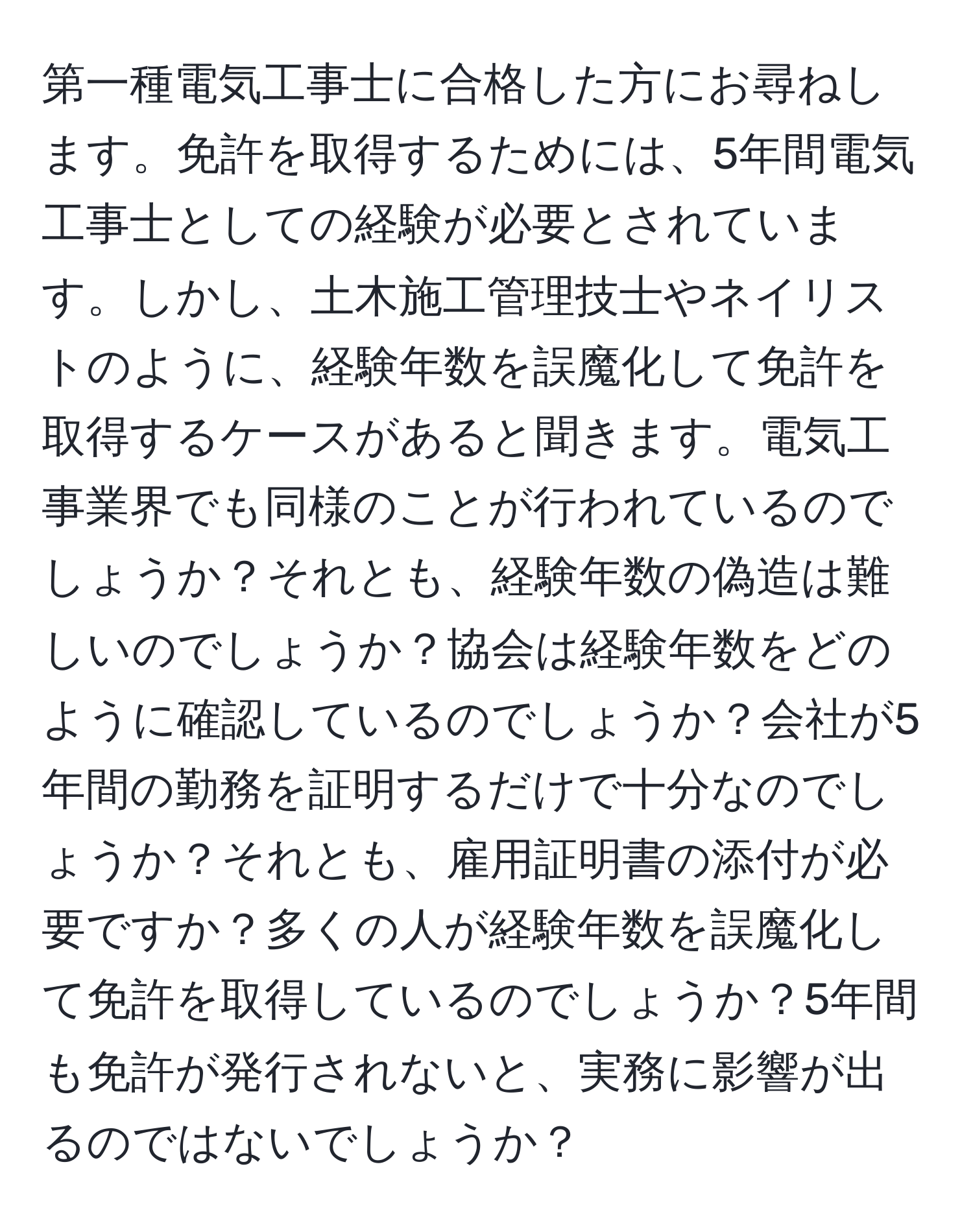 第一種電気工事士に合格した方にお尋ねします。免許を取得するためには、5年間電気工事士としての経験が必要とされています。しかし、土木施工管理技士やネイリストのように、経験年数を誤魔化して免許を取得するケースがあると聞きます。電気工事業界でも同様のことが行われているのでしょうか？それとも、経験年数の偽造は難しいのでしょうか？協会は経験年数をどのように確認しているのでしょうか？会社が5年間の勤務を証明するだけで十分なのでしょうか？それとも、雇用証明書の添付が必要ですか？多くの人が経験年数を誤魔化して免許を取得しているのでしょうか？5年間も免許が発行されないと、実務に影響が出るのではないでしょうか？