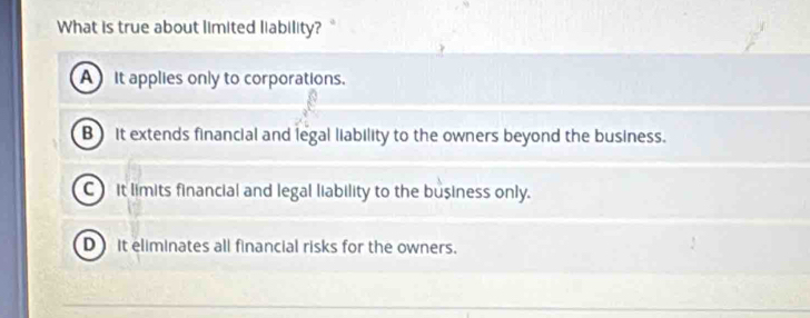 What is true about limited liability? "
A it applies only to corporations.
B) it extends financial and legal liability to the owners beyond the business.
C it limits financial and legal liability to the business only.
D it eliminates all financial risks for the owners.