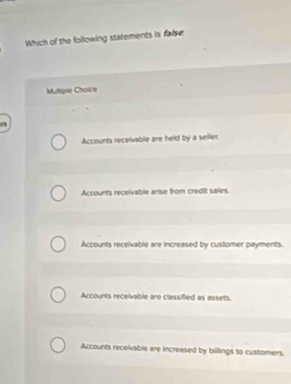 Which of the following statements is false,
Mutiple Choice
0
Accounts receivable are held by a seller
Accounts receivable arise from credit sales.
Accounts receivable are increased by customer payments.
Accounts receivable are classified as assets.
Accounts recelvable are increased by billlings to customers.