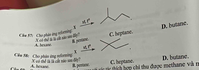 xt, t°
X
B. pentane. D. butane.
Câu 57: Cho phận ứng reforming:
X có thể là là cất nào sau đây? C. heptane.
A. hexane. xt, t^0
X
Câu 58: Cho phản ứng reforming:
X có thể là là cất nào sau đây?
( A. hexane. B. pentane. C. heptane. D. butane.
tác tc thích hợp chỉ thu được methane và n