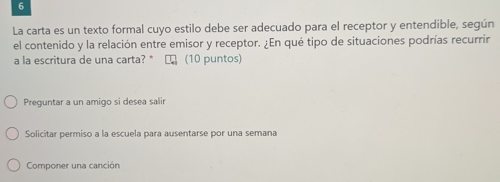 La carta es un texto formal cuyo estilo debe ser adecuado para el receptor y entendible, según
el contenido y la relación entre emisor y receptor. ¿En qué tipo de situaciones podrías recurrir
a la escritura de una carta? * (10 puntos)
Preguntar a un amigo si desea salir
Solicitar permiso a la escuela para ausentarse por una semana
Componer una canción