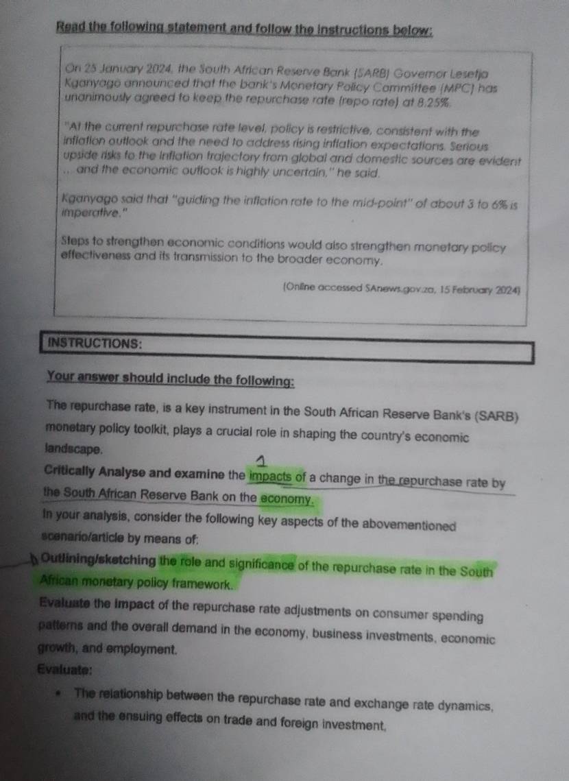 Read the following statement and follow the instructions below: 
On 25 January 2024, the South African Reserve Bank (SARB) Governor Lesetja 
Kganyago announced that the bank's Monetary Policy Committee (MPC) has 
unanimously agreed to keep the repurchase rate (repo rate) at 8.2 5%
"At the current repurchase rate level, policy is restrictive, consistent with the 
inflation outlook and the need to address rising inflation expectations. Serious 
upside risks to the Inflation trajectory from global and domestic sources are evident 
.. and the economic outlook is highly uncertain," he said. 
Kganyago said that ''guiding the inflation rate to the mid-point'' of about 3 to 6% is 
imperative." 
Steps to strengthen economic conditions would also strengthen monetary policy 
effectiveness and its transmission to the broader economy. 
(Online accessed SAnews.gov.za, 15 February 2024) 
INSTRUCTIONS: 
Your answer should include the following: 
The repurchase rate, is a key instrument in the South African Reserve Bank's (SARB) 
monetary policy toolkit, plays a crucial role in shaping the country's economic 
landscape. 
Critically Analyse and examine the impacts of a change in the repurchase rate by 
the South African Reserve Bank on the economy. 
In your analysis, consider the following key aspects of the abovementioned 
scenario/article by means of: 
Outlining/sketching the role and significance of the repurchase rate in the South 
African monetary policy framework. 
Evaluate the impact of the repurchase rate adjustments on consumer spending 
patterns and the overall demand in the economy, business investments, economic 
growth, and employment. 
Evaluate: 
The relationship between the repurchase rate and exchange rate dynamics. 
and the ensuing effects on trade and foreign investment.