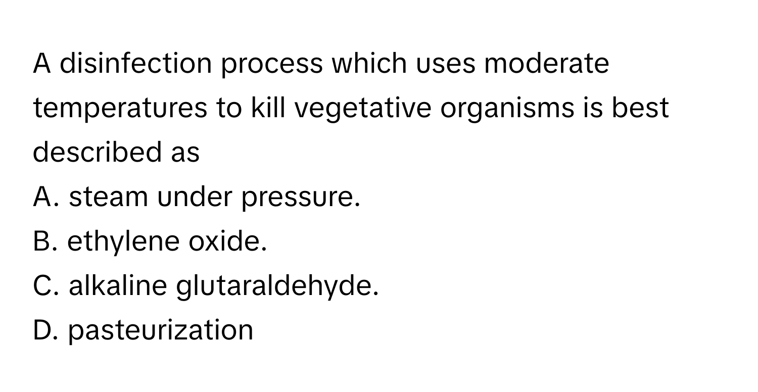 A disinfection process which uses moderate temperatures to kill vegetative organisms is best described as 
A. steam under pressure. 
B. ethylene oxide. 
C. alkaline glutaraldehyde. 
D. pasteurization