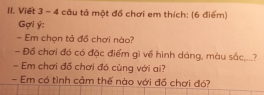 Viết 3 - 4 câu tả một đồ chơi em thích: (6 điểm) 
Gợi ý: 
- Em chọn tả đồ chơi nào? 
- Đồ chơi đó có đặc điểm gì về hình dáng, màu sắc,...? 
- Em chơi đồ chơi đó cùng với ai? 
- Em có tình cảm thế nào với đồ chơi đó?