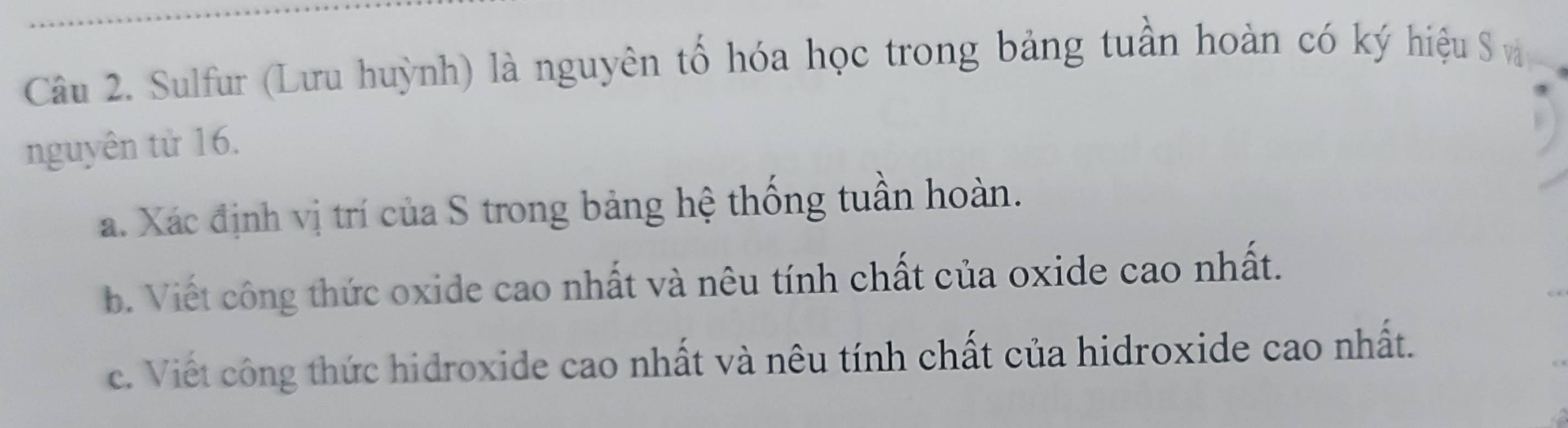 Sulfur (Lưu huỳnh) là nguyên tố hóa học trong bảng tuần hoàn có ký hiệu S v 
nguyên từ 16. 
a. Xác định vị trí của S trong bảng hệ thống tuần hoàn. 
b. Viết công thức oxide cao nhất và nêu tính chất của oxide cao nhất. 
c. Viết công thức hidroxide cao nhất và nêu tính chất của hidroxide cao nhất.