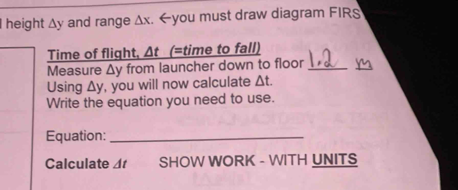 height △ y and range △ x. _ △ t (=time to fall) 
Measure △ y from launcher down to floor_ 
Using △ y , you will now calculate △ t. 
Write the equation you need to use. 
Equation:_ 
Calculate △ t SHOW WORK - WITH UNITS