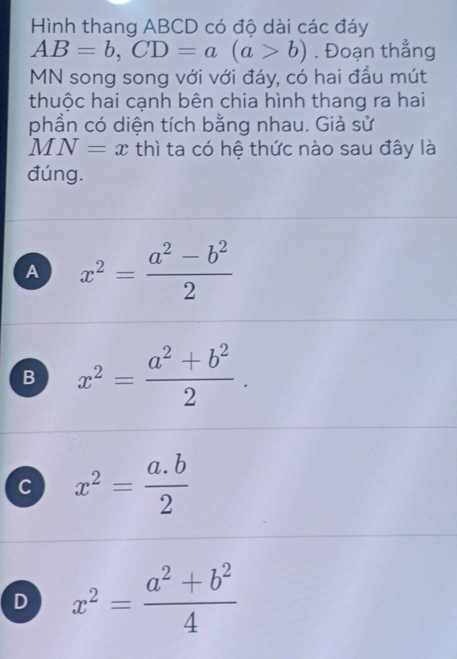 Hình thang ABCD có độ dài các đáy
AB=b, CD=a(a>b). Đoạn thẳng
MN song song với với đáy, có hai đầu mút
thuộc hai cạnh bên chia hình thang ra hai
phần có diện tích bằng nhau. Giả sử
MN=x thì ta có hệ thức nào sau đây là
đúng.
A x^2= (a^2-b^2)/2 
B x^2= (a^2+b^2)/2 .
C x^2= (a.b)/2 
D x^2= (a^2+b^2)/4 