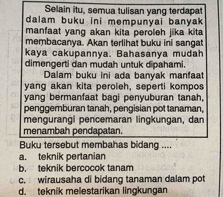 Selain itu, semua tulisan yang terdapat
dalam buku ini mempunyai banyak 
manfaat yang akan kita peroleh jika kita
membacanya. Akan terlihat buku ini sangat
kaya cakupannya. Bahasanya mudah
dimengerti dan mudah untuk dipahami.
Dalam buku ini ada banyak manfaat
yang akan kita peroleh, seperti kompos
yang bermanfaat bagi penyuburan tanah,
penggemburan tanah, pengisian pot tanaman,
mengurangi pencemaran lingkungan, dan
menambah pendapatan.
Buku tersebut membahas bidang ....
a. teknik pertanian
b. teknik bercocok tanam
c. wirausaha di bidang tanaman dalam pot
d. teknik melestarikan lingkungan