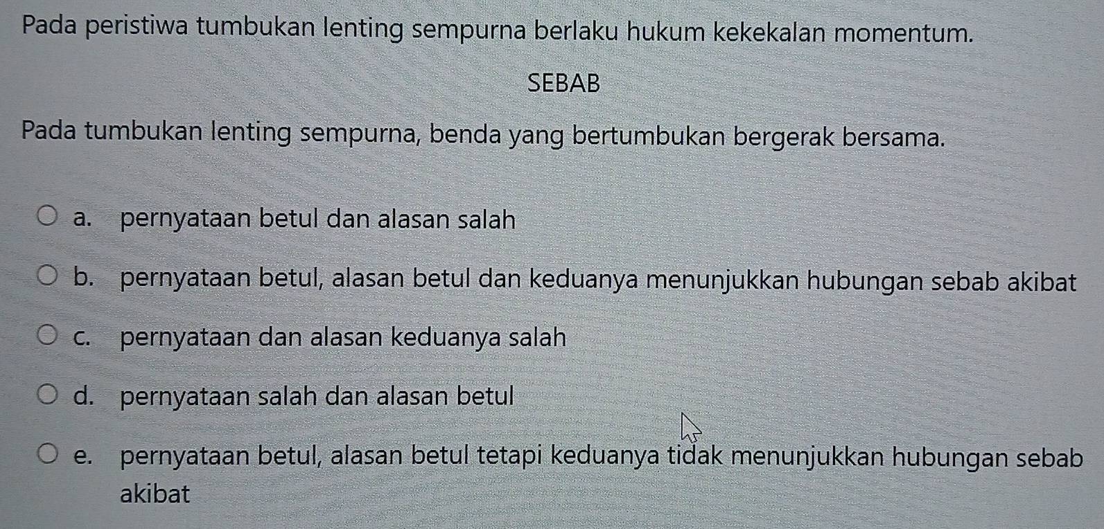 Pada peristiwa tumbukan lenting sempurna berlaku hukum kekekalan momentum.
SEBAB
Pada tumbukan lenting sempurna, benda yang bertumbukan bergerak bersama.
a. pernyataan betul dan alasan salah
b. pernyataan betul, alasan betul dan keduanya menunjukkan hubungan sebab akibat
c. pernyataan dan alasan keduanya salah
d. pernyataan salah dan alasan betul
e. pernyataan betul, alasan betul tetapi keduanya tidak menunjukkan hubungan sebab
akibat