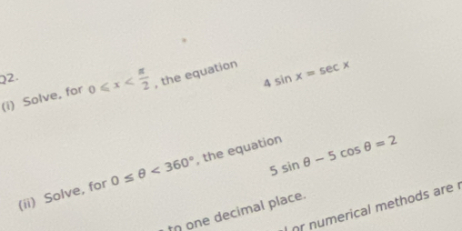 Solve, for 0≤slant x , the equation 4sin x=sec x
5sin θ -5cos θ =2
(ii) Solve, for 0≤ θ <360° , the equation 
r numerical methods are 
o one decimal place.