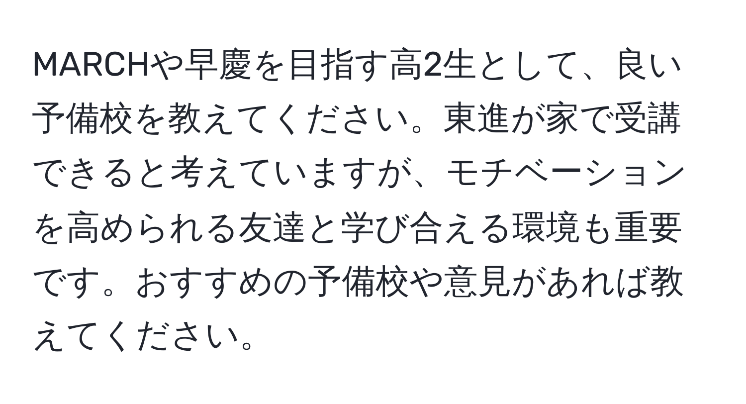 MARCHや早慶を目指す高2生として、良い予備校を教えてください。東進が家で受講できると考えていますが、モチベーションを高められる友達と学び合える環境も重要です。おすすめの予備校や意見があれば教えてください。