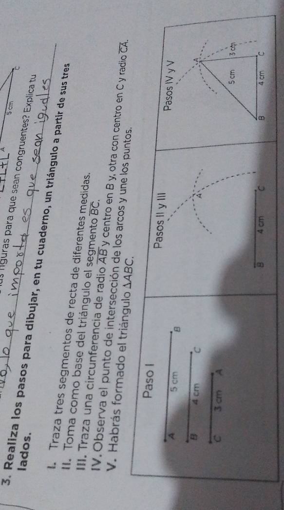 A 5 cm
C 
l líguras para que sean congruentes? Explica tu 
lados. 
3. Realiza los pasos para dibujar, en tu cuaderno, un triángulo a partir de sus tres 
. Traza tres segmentos de recta de diferentes medidas. 
II. Toma como base del triángulo el segmento overline BC. 
III. Traza una circunferencia de radio overline AB y centro en B y, otra con centro en C y radio overline CA. 
IV. Observa el punto de intersección de los arcos y une los puntos. 
V. Habrás formado el triángulo △ ABC. 
Paso I Pasos II y III Pasos IV y V 
A 5 cm 8 
B 4 cm C A 
A 
c 3 cm A
5 cm 3 cm
8 4 cm C B 4 cm C