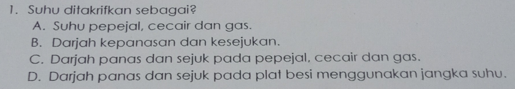 Suhu ditakrifkan sebagai?
A. Suhu pepejal, cecair dan gas.
B. Darjah kepanasan dan kesejukan.
C. Darjah panas dan sejuk pada pepejal, cecair dan gas.
D. Darjah panas dan sejuk pada plat besi menggunakan jangka suhu.