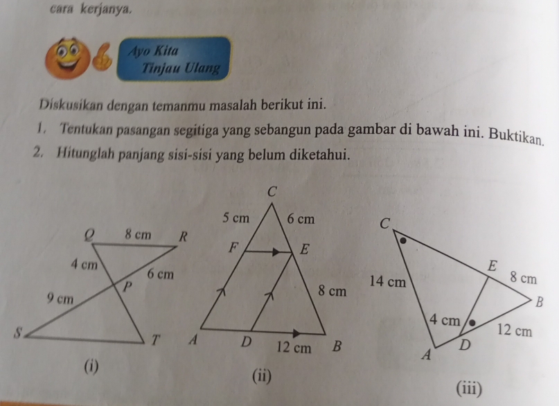 cara kerjanya. 
Ayo Kita 
Tinjau Ulang 
Diskusikan dengan temanmu masalah berikut ini. 
1. Tentukan pasangan segitiga yang sebangun pada gambar di bawah ini. Buktikan. 
2. Hitunglah panjang sisi-sisi yang belum diketahui. 
(ii) 
(iii)