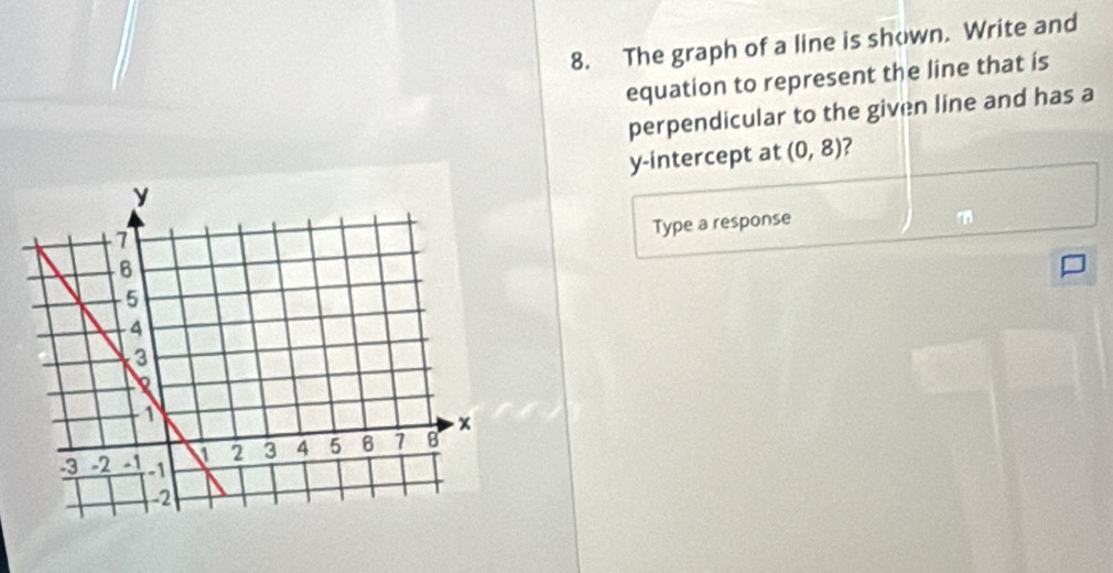 The graph of a line is shown. Write and 
equation to represent the line that is 
perpendicular to the given line and has a 
y-intercept at (0,8) ? 
Type a response 
m