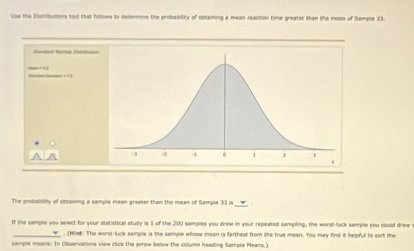 Use the Distributions tool that fullows to determine the probability of obtaining a mean reaction time greater than the mean of Sampla 31. 
Stanlard Normal Listritution
-∠ OA
-11
_ 
The probability of obtaining a sample mean greater than the mean of flample 33 is 
If the sample you select for your statistical study is 1 of the 200 samples you drew in your repeated sampling, the worst-luck sample you could draw 
_. (Hint: The worst-luck sample is the sample whose mean is farthest from the true mean. You may find it heipful to sort the 
sample means: In Observations view click the arrow below the column heading Sample Means.)