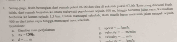 Setiap pagi, Ruth berangkat dari rumah pukul 06.00 dan tiba di sekolah pukul 07.00. Rute yang dilewati Ruth 
ialah, dati rumah betjalan ke utara melewati pepohonan sejauh 400 m, hingga bertemu jalan raya. Kemudian 
berbolok ke kanan sejauh 1,5 km. Untuk mencapai sekolah, Ruth masih harus mełewati jalan setapak sejauh
400 m dari jalan raya hingga mencapai area sekolah. 
Tentakan: _ km/h
a. Gumbar rute perjalanan f. speed =
1. △ x=1.500h g. velocity = _ m min
C. d= _h. velocity = _ m/s
km/h