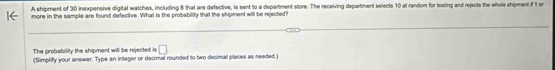 A shipment of 30 inexpensive digital watches, including 8 that are defective, is sent to a department store. The receiving department selects 10 at random for testing and rejects the whole shipment if 1 or 
more in the sample are found defective. What is the probability that the shipment will be rejected? 
The probability the shipment will be rejected is □. 
(Simplify your answer. Type an integer or decimal rounded to two decimal places as needed.)