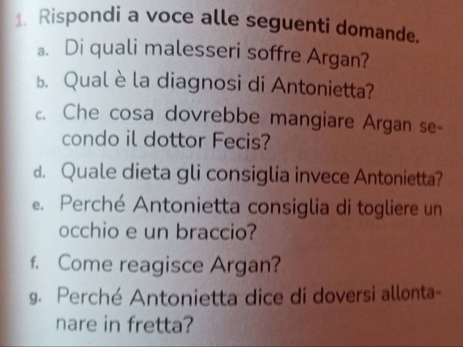 Rispondi a voce alle seguenti domande. 
a. Di quali malesseri soffre Argan? 
. Qual è la diagnosi di Antonietta? 
. Che cosa dovrebbe mangiare Argan se- 
condo il dottor Fecis? 
d. Quale dieta gli consiglia invece Antonietta? 
e. Perché Antonietta consiglia di togliere un 
occhio e un braccio? 
f. Come reagisce Argan? 
g. Perché Antonietta dice di doversi allonta- 
nare in fretta?