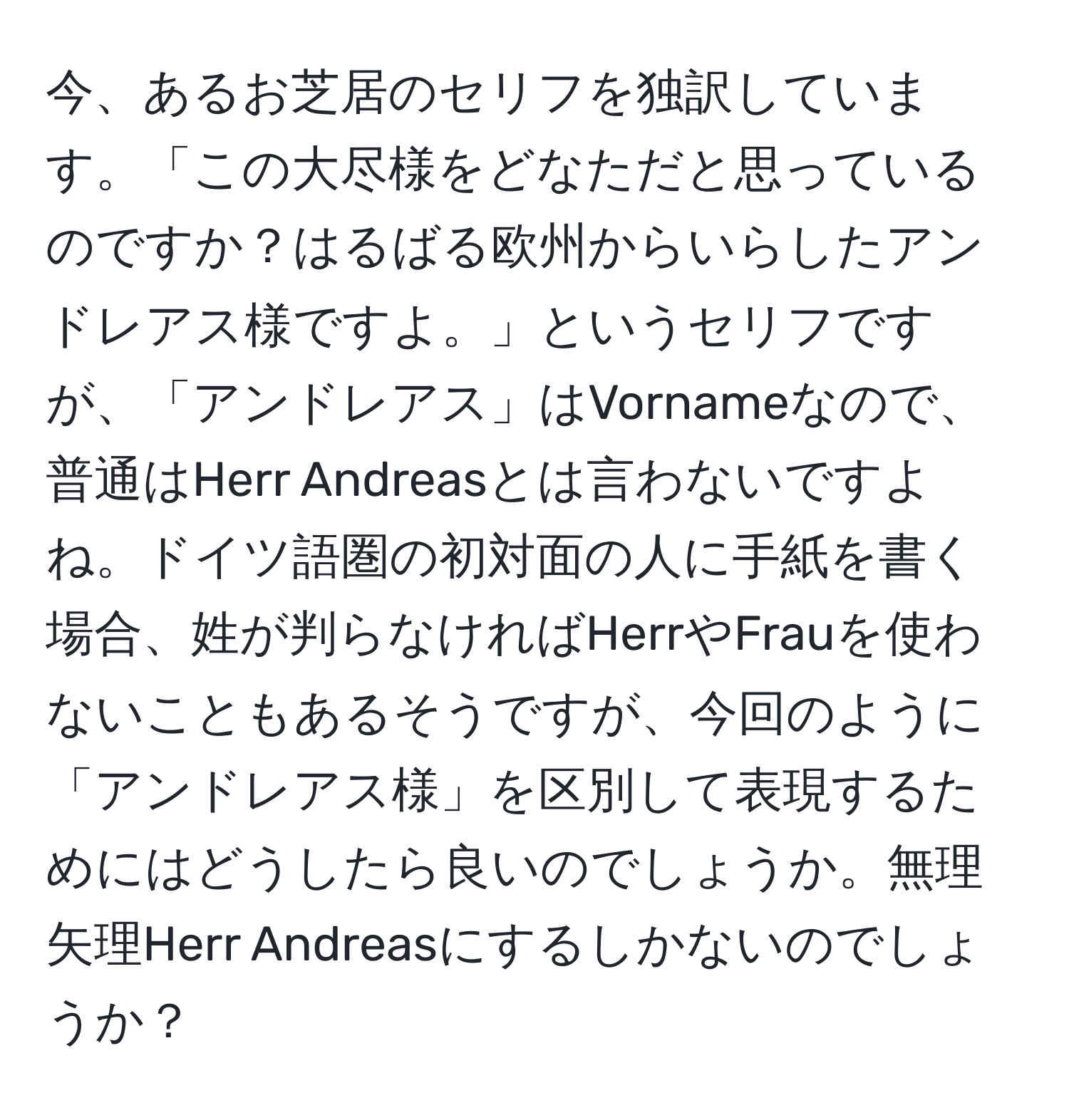 今、あるお芝居のセリフを独訳しています。「この大尽様をどなただと思っているのですか？はるばる欧州からいらしたアンドレアス様ですよ。」というセリフですが、「アンドレアス」はVornameなので、普通はHerr Andreasとは言わないですよね。ドイツ語圏の初対面の人に手紙を書く場合、姓が判らなければHerrやFrauを使わないこともあるそうですが、今回のように「アンドレアス様」を区別して表現するためにはどうしたら良いのでしょうか。無理矢理Herr Andreasにするしかないのでしょうか？