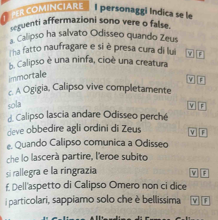 PER COMINCIARE I personaggi Indica se le
seguenti affermazioni sono vere o false.
a. Calipso ha salvato Odisseo quando Zeus
l'ha fatto naufragare e si è presa cura di lui M F
b. Calipso è una ninfa, cioè una creatura
immortale
v F
c. A Ogigia, Calipso vive completamente
sola
v F
d. Calipso lascia andare Odisseo perché
deve obbedire agli ordini di Zeus
v F
e. Quando Calipso comunica a Odisseo
che lo lascerà partire, l’eroe subito
si rallegra e la ringrazia
v F
f. Dell’aspetto di Calipso Omero non ci dice
i particolari, sappiamo solo che è bellissima v F